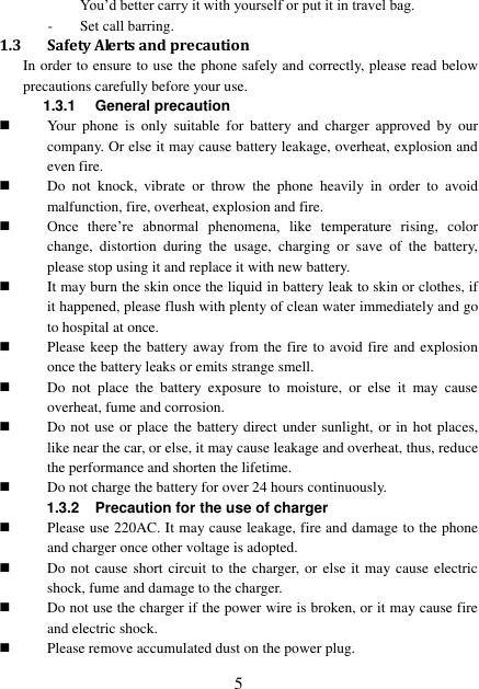  5 You’d better carry it with yourself or put it in travel bag. - Set call barring. 1.3 Safety Alerts and precaution In order to ensure to use the phone safely and correctly, please read below precautions carefully before your use. 1.3.1  General precaution  Your  phone  is  only  suitable  for  battery  and  charger  approved  by  our company. Or else it may cause battery leakage, overheat, explosion and even fire.  Do  not  knock,  vibrate  or  throw  the  phone  heavily  in  order  to  avoid malfunction, fire, overheat, explosion and fire.  Once  there’re  abnormal  phenomena,  like  temperature  rising,  color change,  distortion  during  the  usage,  charging  or  save  of  the  battery, please stop using it and replace it with new battery.  It may burn the skin once the liquid in battery leak to skin or clothes, if it happened, please flush with plenty of clean water immediately and go to hospital at once.  Please keep the battery away from the fire to avoid fire and explosion once the battery leaks or emits strange smell.  Do  not  place  the  battery  exposure  to  moisture,  or  else  it  may  cause overheat, fume and corrosion.  Do not use or place the battery direct under sunlight, or in hot places, like near the car, or else, it may cause leakage and overheat, thus, reduce the performance and shorten the lifetime.  Do not charge the battery for over 24 hours continuously. 1.3.2 Precaution for the use of charger  Please use 220AC. It may cause leakage, fire and damage to the phone and charger once other voltage is adopted.  Do not cause short circuit to the charger, or else it may cause electric shock, fume and damage to the charger.  Do not use the charger if the power wire is broken, or it may cause fire and electric shock.  Please remove accumulated dust on the power plug. 