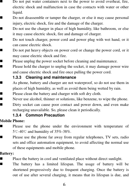  6  Do not put water containers next to the power to avoid overheat, fire, electric shock and malfunction in case the contacts with water or other liquid.  Do not disassemble or tamper the charger, or else it may cause personal injury, electric shock, fire and the damage of the charger.  Do not use the charger in place of high humidity, like bathroom, or else it may cause electric shock, fire and damage of charger.  Do not touch charger, power cord and power plug with wet hand, or it can cause electric shock.  Do not put heavy objects on power cord or change the power cord, or it may cause electric shock and fire.  Please unplug the power socket before cleaning and maintenance.  Please hold the charger to unplug the socket, it may damage power wire and cause electric shock and fire once pulling the power cord. 1.3.3 Cleaning and maintenance  As phone, battery and charger are not waterproof, so do not use them in places of high humidity, as well as avoid them being wetted by rain.  Please clean the battery and charger with soft dry cloth.  Never use alcohol, thinner or solutions, like benzene, to wipe the phone.  Dirty socket can  cause poor contact  and power down,  and even  make recharging unavailable. So, please clean it periodically. 1.3.4  Common Precaution Mobile Phone:  Please  use  the  phone  under  the  environment  with  temperature  of 5℃-40℃ and humidity of 35%-38%.  Please use the phone far away from regular telephones, TV sets, radio sets and office automation equipment, to avoid affecting the normal use of these equipments and mobile phone. Battery:  Place the battery in cool and ventilated place without direct sunlight.  The  battery  has  a  limited  lifespan.  The  usage  of  battery  will  be shortened  progressively  due  to  frequent  charging.  Once  the  battery  is out of use after several charging, it  means that its lifespan is due, and 