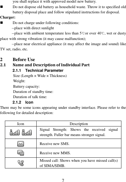  7 you shall replace it with approved model new battery.  Do not dispose old battery as household waste. Throw it to specified old battery disposal place and follow stipulated instructions for disposal. Charger:  Do not charge under following conditions:   --place with direct sunlight --place with ambient temperature less than 5℃or over 40℃, wet or dusty place with strong vibration (it may cause malfunction);   --place near electrical appliance (it may affect the image and sound) like TV set, radio, etc.  2 Before Use 2.1 Name and Description of Individual Part 2.1.1  Technical Parameter Size (Length × Wide × Thickness)   Weight:   Battery capacity:   Duration of standby time: Duration of talk time: 2.1.2 Icon There may be some icons appearing under standby interface. Please refer to the following for detailed description:  Icon   Description   Signal  Strength:  Shows  the  received  signal strength. Fuller bar means stronger signal.  Receive new SMS.  Receive new MMS.  Missed call: Shows when you have missed call(s) of SIMA/SIMB. 