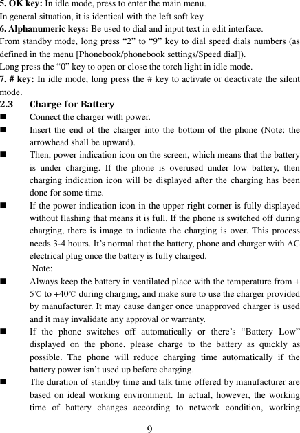  9 5. OK key: In idle mode, press to enter the main menu. In general situation, it is identical with the left soft key. 6. Alphanumeric keys: Be used to dial and input text in edit interface.     From standby mode, long press “2” to “9”  key to  dial speed dials  numbers (as defined in the menu [Phonebook/phonebook settings/Speed dial]). Long press the “0” key to open or close the torch light in idle mode. 7. # key: In idle mode, long press the # key to activate or deactivate the silent mode. 2.3 Charge for Battery  Connect the charger with power.  Insert the  end  of  the  charger into  the bottom  of the  phone  (Note:  the arrowhead shall be upward).  Then, power indication icon on the screen, which means that the battery is  under  charging.  If  the  phone  is  overused  under  low  battery,  then charging indication icon will  be displayed after the charging has been done for some time.  If the power indication icon in the upper right corner is fully displayed without flashing that means it is full. If the phone is switched off during charging, there is image  to indicate  the charging is over. This process needs 3-4 hours. It’s normal that the battery, phone and charger with AC electrical plug once the battery is fully charged. Note:  Always keep the battery in ventilated place with the temperature from + 5℃ to +40℃ during charging, and make sure to use the charger provided by manufacturer. It may cause danger once unapproved charger is used and it may invalidate any approval or warranty.  If  the  phone  switches  off  automatically  or  there’s  “Battery  Low” displayed  on  the  phone,  please  charge  to  the  battery  as  quickly as possible.  The  phone  will  reduce  charging  time  automatically  if  the battery power isn’t used up before charging.  The duration of standby time and talk time offered by manufacturer are based on  ideal  working environment. In  actual,  however, the working time  of  battery  changes  according  to  network  condition,  working 