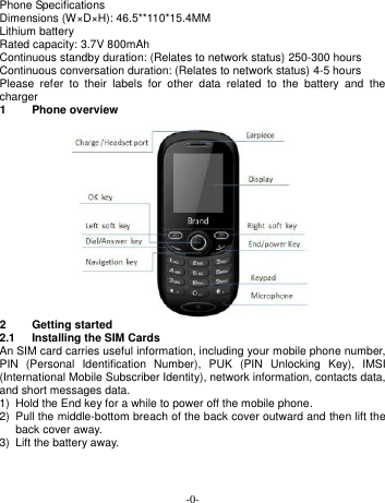  -0- Phone Specifications Dimensions (W×D×H): 46.5**110*15.4MM Lithium battery Rated capacity: 3.7V 800mAh Continuous standby duration: (Relates to network status) 250-300 hours   Continuous conversation duration: (Relates to network status) 4-5 hours Please  refer  to  their  labels  for  other  data  related  to  the  battery  and  the charger 1  Phone overview  2  Getting started 2.1  Installing the SIM Cards An SIM card carries useful information, including your mobile phone number, PIN  (Personal  Identification  Number),  PUK  (PIN  Unlocking  Key),  IMSI (International Mobile Subscriber Identity), network information, contacts data, and short messages data. 1)  Hold the End key for a while to power off the mobile phone. 2)  Pull the middle-bottom breach of the back cover outward and then lift the back cover away.   3) Lift the battery away. 