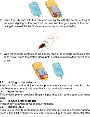  -1-  4)  Insert the SIM card into the SIM card slot lightly with the corner cutting of the card aligning to the notch  of the slot and the gold plate  of  the  card facing download, till the SIM card cannot be further pushed in.           5)  With the metallic contacts of the battery facing the metallic contacts in the battery slot, press the battery down until it locks into place，then fix its back cover.   2.2  Linking to the Network After  the  SIM  card  and  the  mobile  phone  are  successfully  unlocked,  the mobile phone automatically searches for an available network. 3  Input method This  mobile  phone  provides  English  input  mode  in  both  upper  and  lower case. 3.1  To Shift Entry Methods Press # key to switch between input methods. 3.2  English Input Each key is used to represent multiple characters. Quickly and continuously press a key till the character you want appears. Input the next character after 