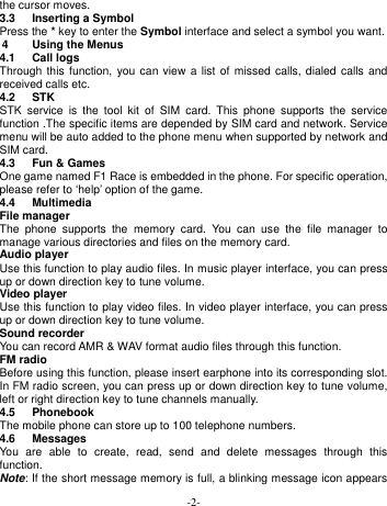  -2- the cursor moves. 3.3  Inserting a Symbol Press the * key to enter the Symbol interface and select a symbol you want. 4  Using the Menus 4.1  Call logs Through this function,  you can  view  a  list of  missed calls, dialed calls  and received calls etc.   4.2  STK STK  service  is  the  tool  kit  of  SIM  card.  This  phone  supports  the  service function .The specific items are depended by SIM card and network. Service menu will be auto added to the phone menu when supported by network and SIM card. 4.3  Fun &amp; Games One game named F1 Race is embedded in the phone. For specific operation, please refer to ‘help’ option of the game. 4.4  Multimedia   File manager The  phone  supports  the  memory  card.  You  can  use  the  file  manager  to manage various directories and files on the memory card. Audio player Use this function to play audio files. In music player interface, you can press up or down direction key to tune volume. Video player Use this function to play video files. In video player interface, you can press up or down direction key to tune volume. Sound recorder You can record AMR &amp; WAV format audio files through this function. FM radio Before using this function, please insert earphone into its corresponding slot. In FM radio screen, you can press up or down direction key to tune volume, left or right direction key to tune channels manually. 4.5  Phonebook The mobile phone can store up to 100 telephone numbers.   4.6  Messages You  are  able  to  create,  read,  send  and  delete  messages  through  this function. Note: If the short message memory is full, a blinking message icon appears 