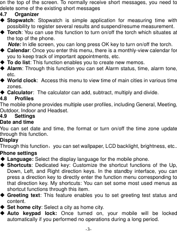  -3- on the top of the screen. To normally receive short messages, you need to delete some of the existing short messages 4.7  Organizer  Stopwatch:  Stopwatch  is  simple  application  for  measuring  time  with possibility to register several results and suspend/resume measurement.  Torch: You can use this function to turn on/off the torch which situates at the top of the phone. Note: In idle screen, you can long press OK key to turn on/off the torch.  Calendar: Once you enter this menu, there is a monthly-view calendar for you to keep track of important appointments, etc.  To do list: This function enables you to create new memos.  Alarm: Through this function you can set Alarm status, time, alarm tone, etc.  World clock: Access this menu to view time of main cities in various time zones.  Calculator: The calculator can add, subtract, multiply and divide. 4.8  Profiles The mobile phone provides multiple user profiles, including General, Meeting, Outdoor, Indoor and Headset. 4.9  Settings Date and time You  can  set date  and  time, the format  or turn on/off  the  time zone update through this function. Display Through this function，you can set wallpaper, LCD backlight, brightness, etc.. Phone settings  Language: Select the display language for the mobile phone.  Shortcuts: Dedicated  key: Customize  the  shortcut functions  of the  Up, Down, Left,  and  Right direction keys.  In  the standby interface,  you  can press a direction key to directly enter the function menu corresponding to that direction key. My shortcuts: You can set some most used menus as shortcut functions through this item.  Greeting text:  This feature  enables  you to  set greeting  test  status and content.  Set home city: Select a city as home city.  Auto  keypad  lock:  Once  turned  on,  your  mobile  will  be  locked automatically if you performed no operations during a long period.   