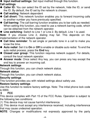  -4-  Input method settings: Set input method through this function. Call settings  Caller ID: You can select the ID set by the network, hide the ID, or send the ID. By default, the ID set by the network is chosen.  Call waiting: Network dependent  Call divert: This network function enables you to forward incoming calls to another number you have previously specified.    Call barring: The call barring function enables you to bar calls as needed. When setting this function, you need to use a network barring code, which can be obtained from the network operator.  Line switching: Switch to Line 1 or Line 2. By default, Line 1 is used. Note:  If  you  choose  Line  2,  dialing  may  fail.  This  depends  on  the implementation of the network operator.  Call time reminder: To set single or periodic tone in a call to make you know the time.  Auto redial: Set it to On or Off to enable or disable auto redial. To end the auto redial process, press the End key.  Closed user group: This function requires network support. For details, consult the local network operator.    Answer mode: Once select Any key, you can press any key except the end key to answer an incoming call. Network settings Through this function, you can check network status. Network status Through this function, you can check network status. Security settings This function provides you with related settings about safety use. Restore factory settings Use this function to restore factory settings. Note: The initial phone lock code is 0000.   5  FCC This device complies with Part 15 of the FCC Rules. Operation is subject to the following two conditions:   (1) This device may not cause harmful interference. (2) This device must accept any interference received, including interference that may cause undesired operation. NOTE:  Changes  or  modifications  not  expressly  approved  by  the  party 