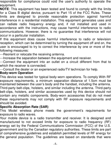  -5- responsible  for  compliance  could  void  the  user&apos;s  authority  to  operate  the equipment. NOTE: This equipment has been tested and found to comply with the limits for a Class  B  digital device, pursuant  to  Part 15 of the  FCC Rules. These limits  are  designed  to  provide  reasonable  protection  against  harmful interference in a residential installation. This equipment generates uses and can  radiate  radio  frequency  energy  and,  if  not  installed  and  used  in accordance  with the  instructions,  may cause  harmful  interference  to  radio communications.  However,  there  is no  guarantee  that  interference  will  not occur in a particular installation. If  this  equipment  does  cause  harmful  interference  to  radio  or  television reception, which can be determined by turning the equipment off and on, the user is encouraged to try to correct the interference by one  or more of the following measures: ---Reorient or relocate the receiving antenna. ---Increase the separation between the equipment and receiver. ---Connect  the  equipment  into  an  outlet  on  a  circuit  different  from  that  to which the receiver is connected. ---Consult the dealer or an experienced radio/TV technician for help. Body-worn Operation This device was tested for typical body-worn operations. To comply With RF exposure  requirements,  a  minimum  separation  distance  of 1.5cm  must be maintained between the user’s body and the handset, including the antenna. Third-party belt-clips, holsters, and similar including the antenna. Third-party belt-clips, holsters,  and  similar  accessories  used by this device should  not contain any metallic components. Body-worn  accessories  that do  not  meet these  requirements  may  not  comply  with  RF  exposure  requirements  and should be avoided. Specific Absorption Rate (SAR) This  Model  wireless  phone  meets  the  government’s  requirements  for exposure to radio waves. Your  mobile  device  is  a radio  transmitter  and  receiver.  It is  designed  and manufactured  to  not  exceed  limits  for  exposure  to  radio  frequency  (RF) energy set by the Federal Communications Commission (FCC) of the U.S. government and by the Canadian regulatory authorities. These limits are part of comprehensive guidelines and establish permitted levels of RF energy for the  general  population.  The  guidelines  are based  on  standards that  were 