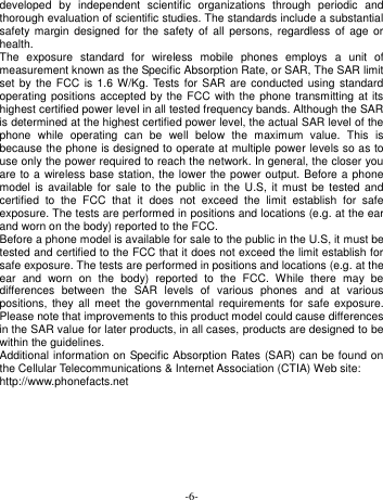  -6- developed  by  independent  scientific  organizations  through  periodic  and thorough evaluation of scientific studies. The standards include a substantial safety  margin  designed  for the  safety  of  all persons,  regardless of  age or health. The  exposure  standard  for  wireless  mobile  phones  employs  a  unit  of measurement known as the Specific Absorption Rate, or SAR, The SAR limit set by the  FCC  is 1.6 W/Kg.  Tests for  SAR  are conducted using  standard operating positions accepted by the FCC with the phone transmitting  at  its highest certified power level in all tested frequency bands. Although the SAR is determined at the highest certified power level, the actual SAR level of the phone  while  operating  can  be  well  below  the  maximum  value.  This  is because the phone is designed to operate at multiple power levels so as to use only the power required to reach the network. In general, the closer you are to a wireless base station, the lower the power output. Before  a phone model  is  available for  sale to the  public  in  the U.S,  it  must be  tested  and certified  to  the  FCC  that  it  does  not  exceed  the  limit  establish  for  safe exposure. The tests are performed in positions and locations (e.g. at the ear and worn on the body) reported to the FCC. Before a phone model is available for sale to the public in the U.S, it must be tested and certified to the FCC that it does not exceed the limit establish for safe exposure. The tests are performed in positions and locations (e.g. at the ear  and  worn  on  the  body)  reported  to  the  FCC.  While  there  may  be differences  between  the  SAR  levels  of  various  phones  and  at  various positions,  they all  meet  the  governmental requirements  for safe  exposure. Please note that improvements to this product model could cause differences in the SAR value for later products, in all cases, products are designed to be within the guidelines. Additional information on Specific Absorption Rates (SAR) can be found on the Cellular Telecommunications &amp; Internet Association (CTIA) Web site: http://www.phonefacts.net  