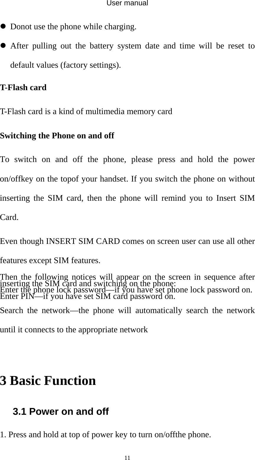 User manual  11z Donot use the phone while charging. z After pulling out the battery system date and time will be reset to default values (factory settings). T-Flash card T-Flash card is a kind of multimedia memory card  Switching the Phone on and off To switch on and off the phone, please press and hold the power on/offkey on the topof your handset. If you switch the phone on without inserting the SIM card, then the phone will remind you to Insert SIM Card. Even though INSERT SIM CARD comes on screen user can use all other features except SIM features. Then the following notices will appear on the screen in sequence after inserting the SIM card and switching on the phone: Enter the phone lock password—if you have set phone lock password on. Enter PIN—if you have set SIM card password on. Search the network—the phone will automatically search the network until it connects to the appropriate network  3 Basic Function 3.1 Power on and off 1. Press and hold at top of power key to turn on/offthe phone. 