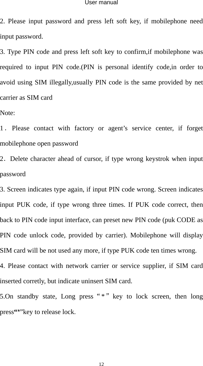 User manual  122. Please input password and press left soft key, if mobilephone need input password. 3. Type PIN code and press left soft key to confirm,if mobilephone was required to input PIN code.(PIN is personal identify code,in order to avoid using SIM illegally,usually PIN code is the same provided by net carrier as SIM card Note: 1．Please contact with factory or agent’s service center, if forget mobilephone open password 2．Delete character ahead of cursor, if type wrong keystrok when input password 3. Screen indicates type again, if input PIN code wrong. Screen indicates input PUK code, if type wrong three times. If PUK code correct, then back to PIN code input interface, can preset new PIN code (puk CODE as PIN code unlock code, provided by carrier). Mobilephone will display SIM card will be not used any more, if type PUK code ten times wrong. 4. Please contact with network carrier or service supplier, if SIM card inserted corretly, but indicate uninsert SIM card. 5.On standby state, Long press“*”key to lock screen, then long press“*”key to release lock.  