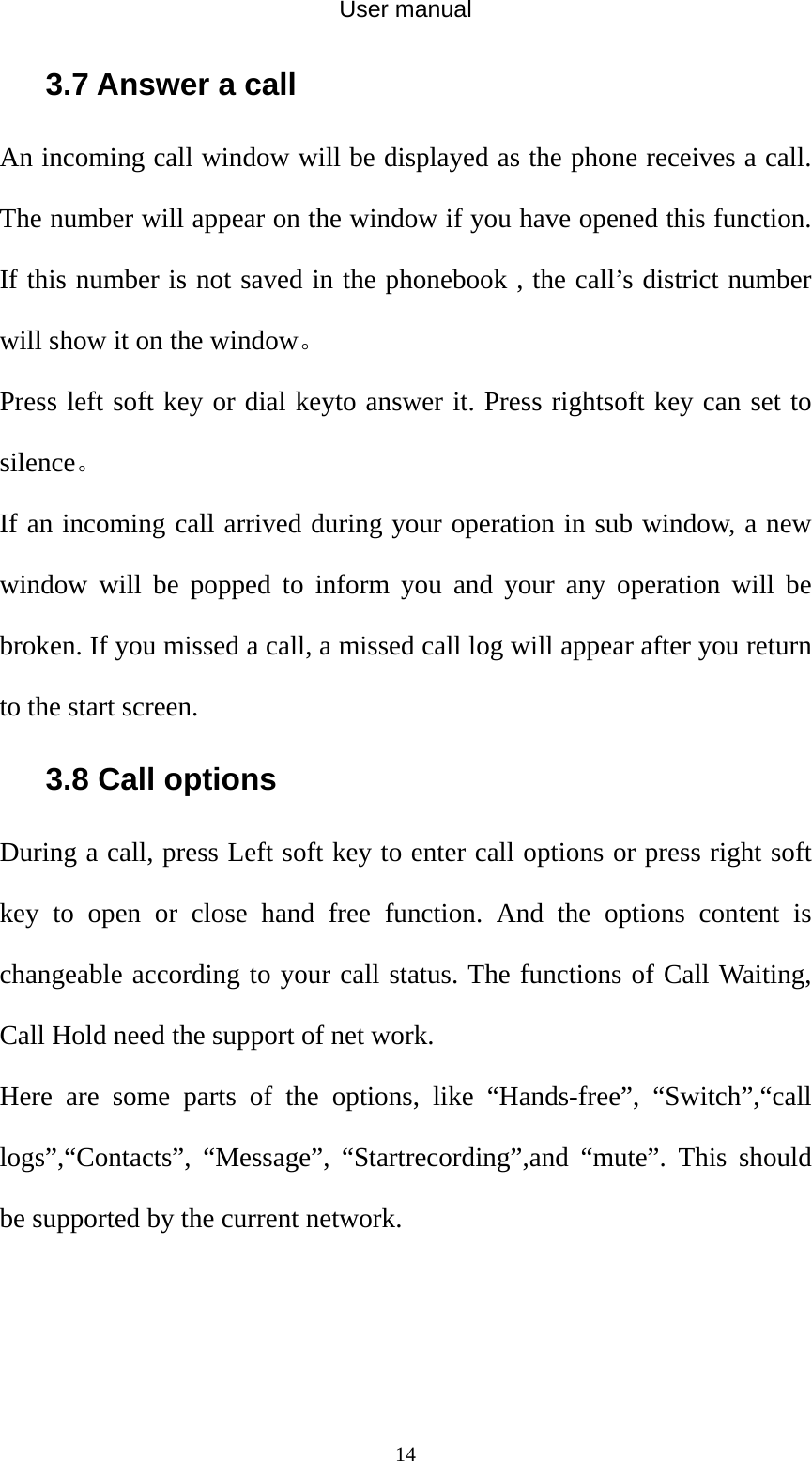 User manual  143.7 Answer a call An incoming call window will be displayed as the phone receives a call. The number will appear on the window if you have opened this function. If this number is not saved in the phonebook , the call’s district number will show it on the window。 Press left soft key or dial keyto answer it. Press rightsoft key can set to silence。 If an incoming call arrived during your operation in sub window, a new window will be popped to inform you and your any operation will be broken. If you missed a call, a missed call log will appear after you return to the start screen. 3.8 Call options During a call, press Left soft key to enter call options or press right soft key to open or close hand free function. And the options content is changeable according to your call status. The functions of Call Waiting, Call Hold need the support of net work. Here are some parts of the options, like “Hands-free”, “Switch”,“call logs”,“Contacts”, “Message”, “Startrecording”,and “mute”. This should be supported by the current network. 