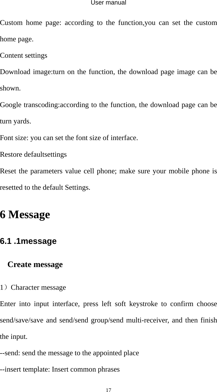 User manual  17Custom home page: according to the function,you can set the custom home page. Content settings Download image:turn on the function, the download page image can be shown. Google transcoding:according to the function, the download page can be turn yards.   Font size: you can set the font size of interface. Restore defaultsettings Reset the parameters value cell phone; make sure your mobile phone is resetted to the default Settings. 6 Message 6.1 .1message Create message 1）Character message Enter into input interface, press left soft keystroke to confirm choose send/save/save and send/send group/send multi-receiver, and then finish the input. --send: send the message to the appointed place --insert template: Insert common phrases 