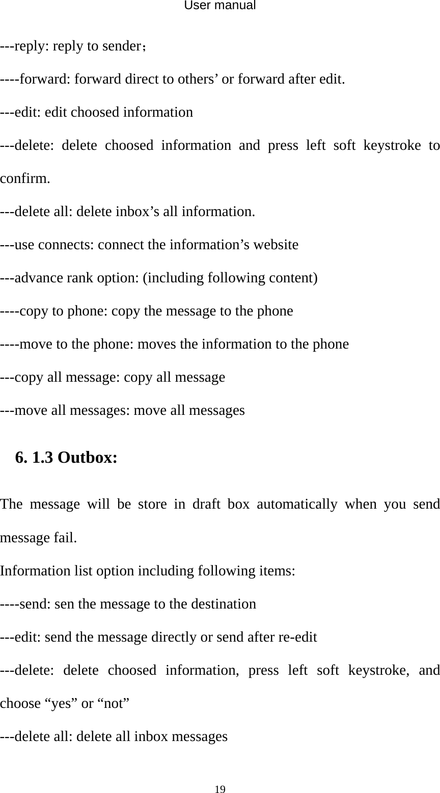 User manual  19---reply: reply to sender； ----forward: forward direct to others’ or forward after edit. ---edit: edit choosed information ---delete: delete choosed information and press left soft keystroke to confirm. ---delete all: delete inbox’s all information. ---use connects: connect the information’s website   ---advance rank option: (including following content) ----copy to phone: copy the message to the phone ----move to the phone: moves the information to the phone   ---copy all message: copy all message ---move all messages: move all messages 6. 1.3 Outbox: The message will be store in draft box automatically when you send message fail. Information list option including following items: ----send: sen the message to the destination ---edit: send the message directly or send after re-edit   ---delete: delete choosed information, press left soft keystroke, and choose “yes” or “not” ---delete all: delete all inbox messages 