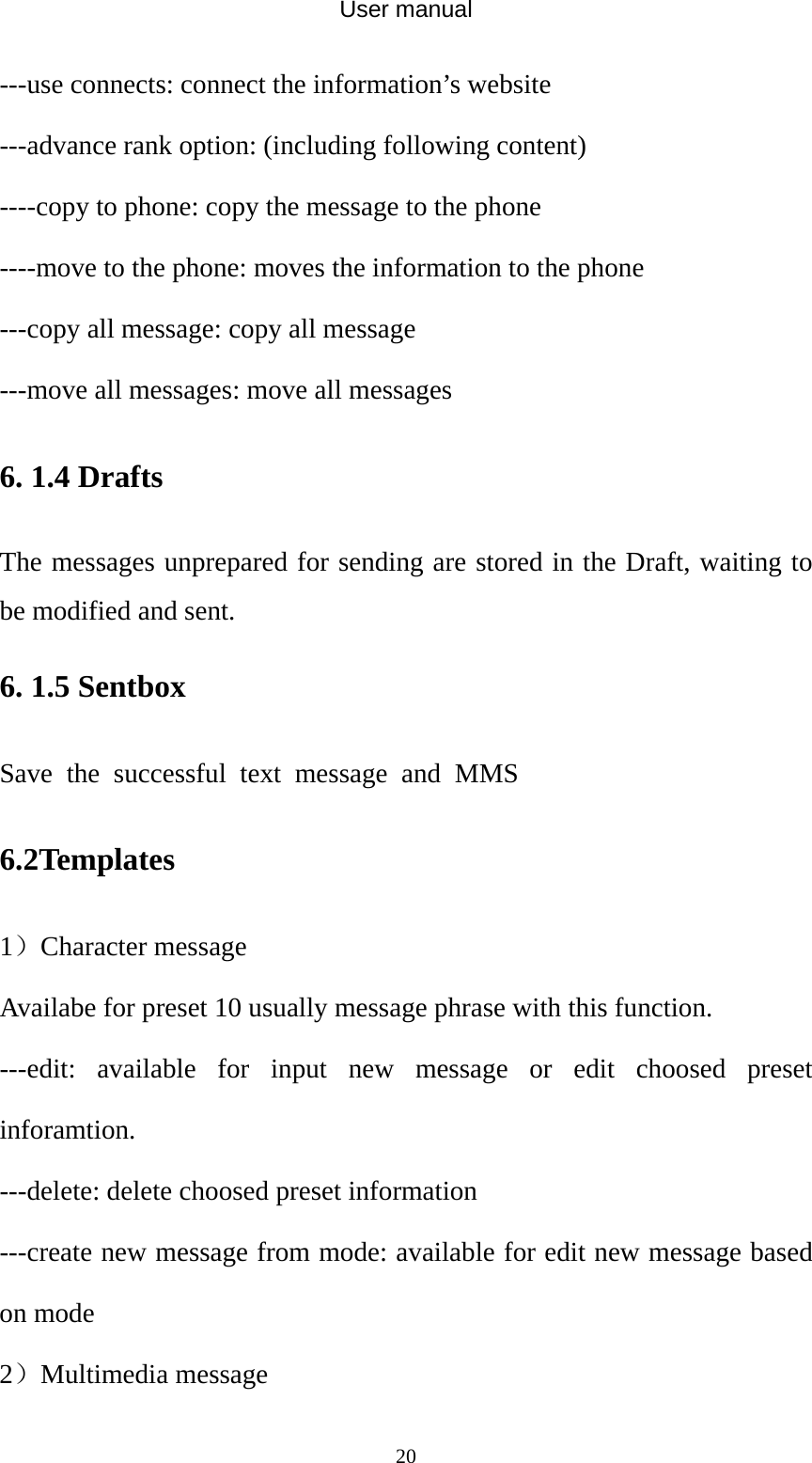 User manual  20---use connects: connect the information’s website   ---advance rank option: (including following content) ----copy to phone: copy the message to the phone ----move to the phone: moves the information to the phone   ---copy all message: copy all message ---move all messages: move all messages 6. 1.4 Drafts The messages unprepared for sending are stored in the Draft, waiting to be modified and sent. 6. 1.5 Sentbox Save the successful text message and MMS 6.2Templates 1）Character message Availabe for preset 10 usually message phrase with this function. ---edit: available for input new message or edit choosed preset inforamtion. ---delete: delete choosed preset information ---create new message from mode: available for edit new message based on mode   2）Multimedia message 