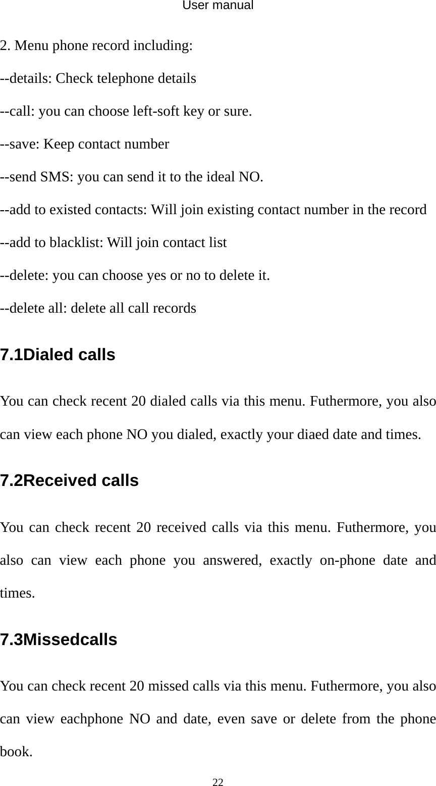 User manual  222. Menu phone record including: --details: Check telephone details --call: you can choose left-soft key or sure. --save: Keep contact number --send SMS: you can send it to the ideal NO. --add to existed contacts: Will join existing contact number in the record --add to blacklist: Will join contact list --delete: you can choose yes or no to delete it. --delete all: delete all call records 7.1Dialed calls You can check recent 20 dialed calls via this menu. Futhermore, you also can view each phone NO you dialed, exactly your diaed date and times. 7.2Received calls You can check recent 20 received calls via this menu. Futhermore, you also can view each phone you answered, exactly on-phone date and times. 7.3Missedcalls You can check recent 20 missed calls via this menu. Futhermore, you also can view eachphone NO and date, even save or delete from the phone book. 