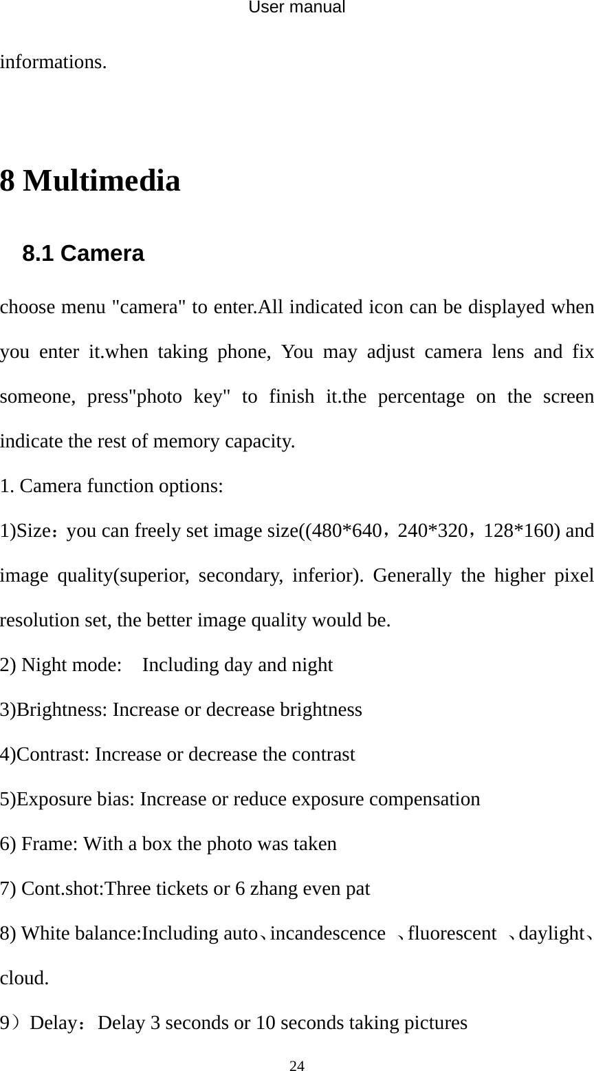 User manual  24informations.  8 Multimedia 8.1 Camera choose menu &quot;camera&quot; to enter.All indicated icon can be displayed when you enter it.when taking phone, You may adjust camera lens and fix someone, press&quot;photo key&quot; to finish it.the percentage on the screen indicate the rest of memory capacity. 1. Camera function options: 1)Size：you can freely set image size((480*640，240*320，128*160) and image quality(superior, secondary, inferior). Generally the higher pixel resolution set, the better image quality would be. 2) Night mode:    Including day and night 3)Brightness: Increase or decrease brightness 4)Contrast: Increase or decrease the contrast 5)Exposure bias: Increase or reduce exposure compensation 6) Frame: With a box the photo was taken 7) Cont.shot:Three tickets or 6 zhang even pat 8) White balance:Including auto、incandescence  、fluorescent  、daylight、cloud. 9）Delay：Delay 3 seconds or 10 seconds taking pictures 