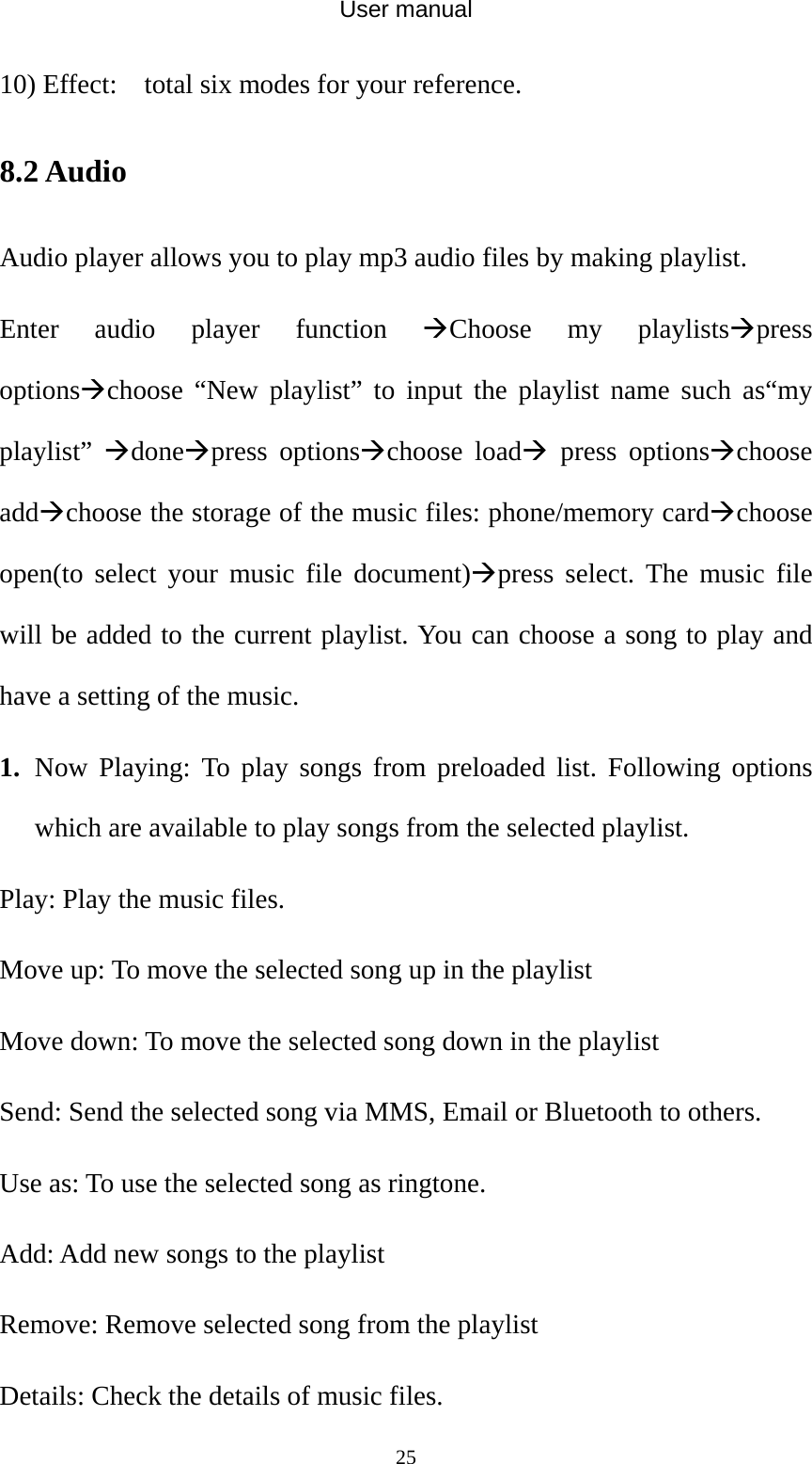 User manual  2510) Effect:  total six modes for your reference. 8.2 Audio Audio player allows you to play mp3 audio files by making playlist. Enter audio player function ÆChoose my playlistsÆpress optionsÆchoose “New playlist” to input the playlist name such as“my playlist”  ÆdoneÆpress optionsÆchoose loadÆ press optionsÆchoose addÆchoose the storage of the music files: phone/memory cardÆchoose open(to select your music file document)Æpress select. The music file will be added to the current playlist. You can choose a song to play and have a setting of the music. 1. Now Playing: To play songs from preloaded list. Following options which are available to play songs from the selected playlist.   Play: Play the music files. Move up: To move the selected song up in the playlist Move down: To move the selected song down in the playlist Send: Send the selected song via MMS, Email or Bluetooth to others. Use as: To use the selected song as ringtone. Add: Add new songs to the playlist Remove: Remove selected song from the playlist Details: Check the details of music files. 