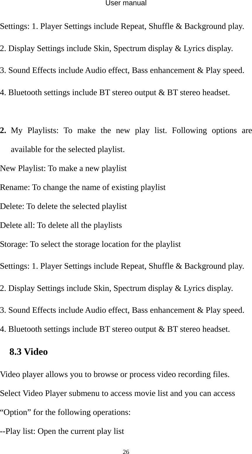 User manual  26Settings: 1. Player Settings include Repeat, Shuffle &amp; Background play. 2. Display Settings include Skin, Spectrum display &amp; Lyrics display. 3. Sound Effects include Audio effect, Bass enhancement &amp; Play speed. 4. Bluetooth settings include BT stereo output &amp; BT stereo headset.  2. My Playlists: To make the new play list. Following options are available for the selected playlist. New Playlist: To make a new playlist Rename: To change the name of existing playlist Delete: To delete the selected playlist Delete all: To delete all the playlists Storage: To select the storage location for the playlist Settings: 1. Player Settings include Repeat, Shuffle &amp; Background play. 2. Display Settings include Skin, Spectrum display &amp; Lyrics display. 3. Sound Effects include Audio effect, Bass enhancement &amp; Play speed. 4. Bluetooth settings include BT stereo output &amp; BT stereo headset. 8.3 Video Video player allows you to browse or process video recording files.   Select Video Player submenu to access movie list and you can access “Option” for the following operations: --Play list: Open the current play list 