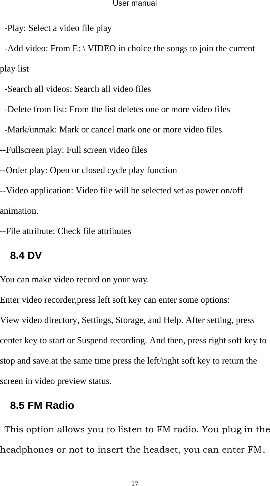 User manual  27-Play: Select a video file play -Add video: From E: \ VIDEO in choice the songs to join the current play list -Search all videos: Search all video files -Delete from list: From the list deletes one or more video files -Mark/unmak: Mark or cancel mark one or more video files --Fullscreen play: Full screen video files --Order play: Open or closed cycle play function --Video application: Video file will be selected set as power on/off animation. --File attribute: Check file attributes 8.4 DV You can make video record on your way. Enter video recorder,press left soft key can enter some options: View video directory, Settings, Storage, and Help. After setting, press center key to start or Suspend recording. And then, press right soft key to stop and save.at the same time press the left/right soft key to return the screen in video preview status. 8.5 FM Radio   This option allows you to listen to FM radio. You plug in the headphones or not to insert the headset, you can enter FM。 