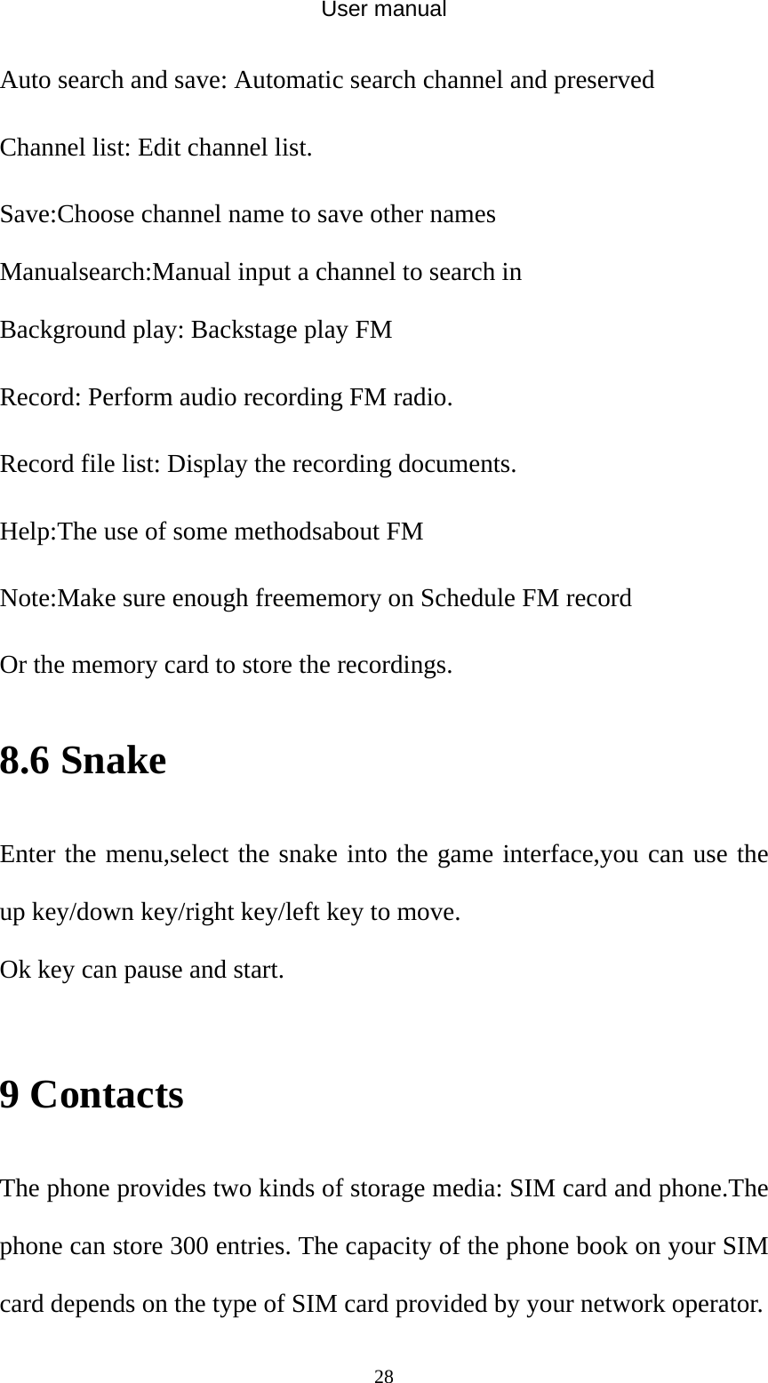 User manual  28Auto search and save: Automatic search channel and preserved Channel list: Edit channel list. Save:Choose channel name to save other names Manualsearch:Manual input a channel to search in Background play: Backstage play FM Record: Perform audio recording FM radio. Record file list: Display the recording documents. Help:The use of some methodsabout FM Note:Make sure enough freememory on Schedule FM record Or the memory card to store the recordings. 8.6 Snake Enter the menu,select the snake into the game interface,you can use the up key/down key/right key/left key to move. Ok key can pause and start.  9 Contacts The phone provides two kinds of storage media: SIM card and phone.The phone can store 300 entries. The capacity of the phone book on your SIM card depends on the type of SIM card provided by your network operator. 