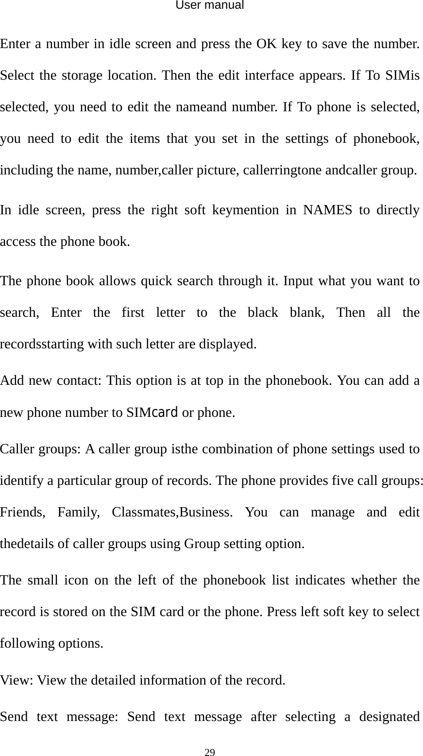 User manual  29Enter a number in idle screen and press the OK key to save the number. Select the storage location. Then the edit interface appears. If To SIMis selected, you need to edit the nameand number. If To phone is selected, you need to edit the items that you set in the settings of phonebook, including the name, number,caller picture, callerringtone andcaller group. In idle screen, press the right soft keymention in NAMES to directly access the phone book. The phone book allows quick search through it. Input what you want to search, Enter the first letter to the black blank, Then all the recordsstarting with such letter are displayed. Add new contact: This option is at top in the phonebook. You can add a new phone number to SIMcard or phone. Caller groups: A caller group isthe combination of phone settings used to identify a particular group of records. The phone provides five call groups: Friends, Family, Classmates,Business. You can manage and edit thedetails of caller groups using Group setting option. The small icon on the left of the phonebook list indicates whether the record is stored on the SIM card or the phone. Press left soft key to select following options. View: View the detailed information of the record. Send text message: Send text message after selecting a designated 