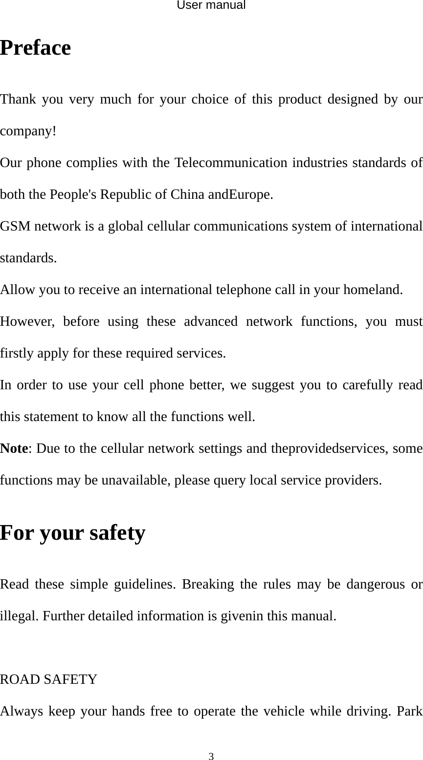 User manual  3Preface Thank you very much for your choice of this product designed by our company! Our phone complies with the Telecommunication industries standards of both the People&apos;s Republic of China andEurope. GSM network is a global cellular communications system of international standards.  Allow you to receive an international telephone call in your homeland. However, before using these advanced network functions, you must firstly apply for these required services. In order to use your cell phone better, we suggest you to carefully read this statement to know all the functions well. Note: Due to the cellular network settings and theprovidedservices, some functions may be unavailable, please query local service providers. For your safety Read these simple guidelines. Breaking the rules may be dangerous or illegal. Further detailed information is givenin this manual.  ROAD SAFETY   Always keep your hands free to operate the vehicle while driving. Park 