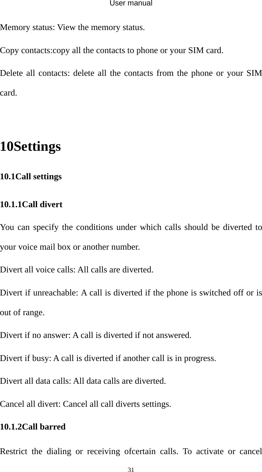 User manual  31Memory status: View the memory status. Copy contacts:copy all the contacts to phone or your SIM card. Delete all contacts: delete all the contacts from the phone or your SIM card.  10Settings 10.1Call settings 10.1.1Call divert You can specify the conditions under which calls should be diverted to your voice mail box or another number. Divert all voice calls: All calls are diverted. Divert if unreachable: A call is diverted if the phone is switched off or is out of range. Divert if no answer: A call is diverted if not answered. Divert if busy: A call is diverted if another call is in progress. Divert all data calls: All data calls are diverted. Cancel all divert: Cancel all call diverts settings. 10.1.2Call barred Restrict the dialing or receiving ofcertain calls. To activate or cancel 