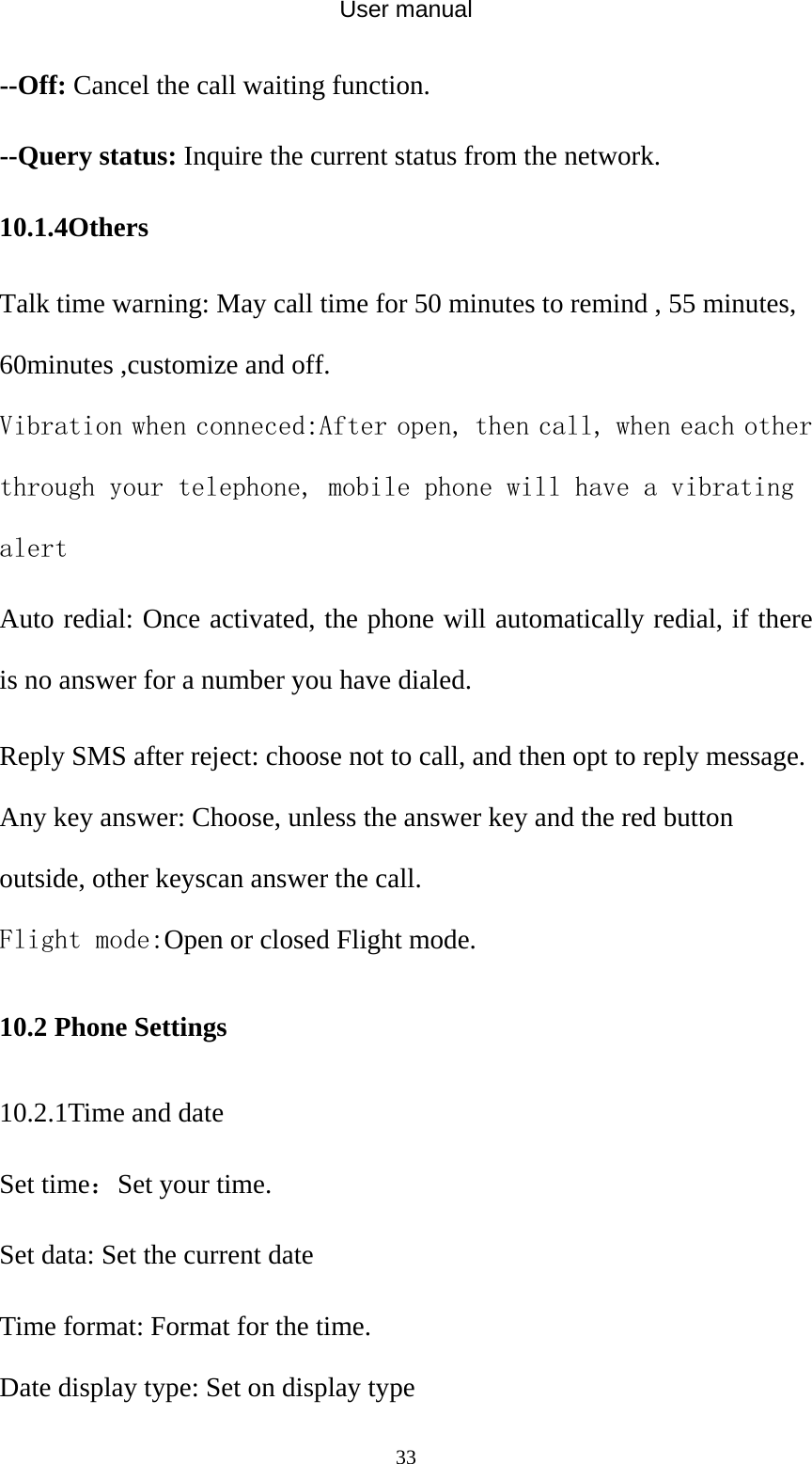 User manual  33--Off: Cancel the call waiting function. --Query status: Inquire the current status from the network. 10.1.4Others Talk time warning: May call time for 50 minutes to remind , 55 minutes, 60minutes ,customize and off. Vibration when conneced:After open, then call, when each other through your telephone, mobile phone will have a vibrating alert Auto redial: Once activated, the phone will automatically redial, if there is no answer for a number you have dialed. Reply SMS after reject: choose not to call, and then opt to reply message. Any key answer: Choose, unless the answer key and the red button outside, other keyscan answer the call. Flight mode:Open or closed Flight mode. 10.2 Phone Settings 10.2.1Time and date Set time：Set your time. Set data: Set the current date Time format: Format for the time. Date display type: Set on display type 