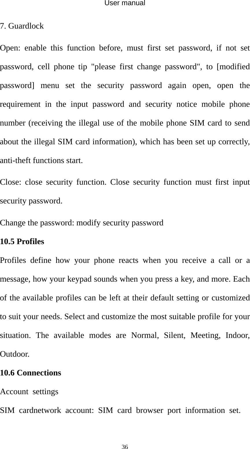 User manual  367. Guardlock Open: enable this function before, must first set password, if not set password, cell phone tip &quot;please first change password&quot;, to [modified password] menu set the security password again open, open the requirement in the input password and security notice mobile phone number (receiving the illegal use of the mobile phone SIM card to send about the illegal SIM card information), which has been set up correctly, anti-theft functions start. Close: close security function. Close security function must first input security password.   Change the password: modify security password 10.5 Profiles Profiles define how your phone reacts when you receive a call or a message, how your keypad sounds when you press a key, and more. Each of the available profiles can be left at their default setting or customized to suit your needs. Select and customize the most suitable profile for your situation. The available modes are Normal, Silent, Meeting, Indoor, Outdoor. 10.6 Connections Account settings   SIM cardnetwork account: SIM card browser port information set.   