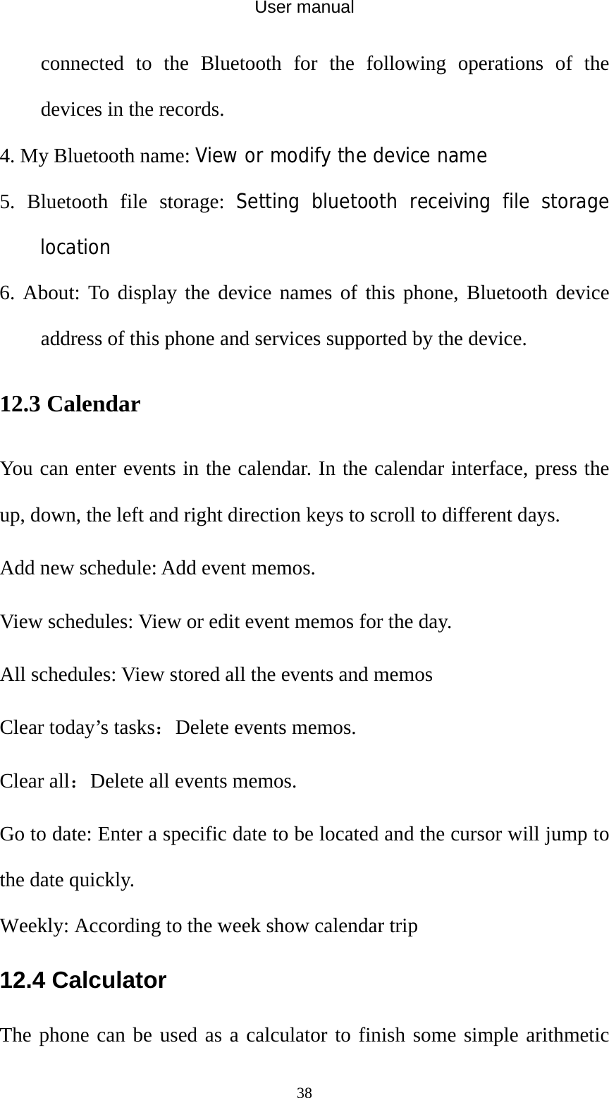 User manual  38connected to the Bluetooth for the following operations of the devices in the records. 4. My Bluetooth name: View or modify the device name 5. Bluetooth file storage: Setting bluetooth receiving file storage location 6. About: To display the device names of this phone, Bluetooth device address of this phone and services supported by the device. 12.3 Calendar You can enter events in the calendar. In the calendar interface, press the up, down, the left and right direction keys to scroll to different days. Add new schedule: Add event memos. View schedules: View or edit event memos for the day. All schedules: View stored all the events and memos Clear today’s tasks：Delete events memos. Clear all：Delete all events memos. Go to date: Enter a specific date to be located and the cursor will jump to the date quickly. Weekly: According to the week show calendar trip 12.4 Calculator The phone can be used as a calculator to finish some simple arithmetic 