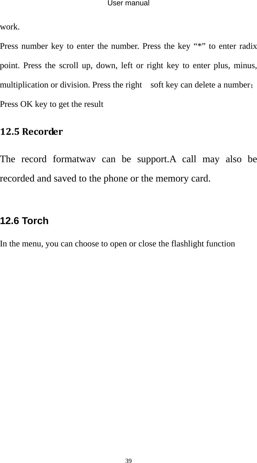 User manual  39work. Press number key to enter the number. Press the key “*” to enter radix point. Press the scroll up, down, left or right key to enter plus, minus, multiplication or division. Press the right    soft key can delete a number；Press OK key to get the result 12.5RecorderThe record formatwav can be support.A call may also be recorded and saved to the phone or the memory card.  12.6 Torch In the menu, you can choose to open or close the flashlight function 