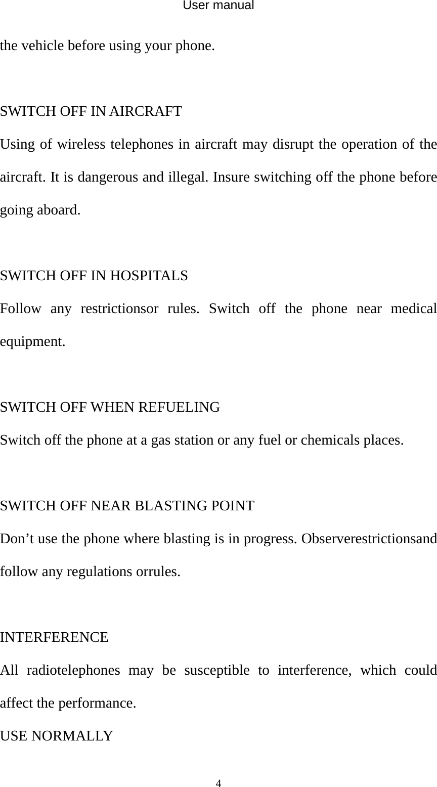 User manual  4the vehicle before using your phone.  SWITCH OFF IN AIRCRAFT Using of wireless telephones in aircraft may disrupt the operation of the aircraft. It is dangerous and illegal. Insure switching off the phone before going aboard.  SWITCH OFF IN HOSPITALS Follow any restrictionsor rules. Switch off the phone near medical equipment.  SWITCH OFF WHEN REFUELING Switch off the phone at a gas station or any fuel or chemicals places.  SWITCH OFF NEAR BLASTING POINT Don’t use the phone where blasting is in progress. Observerestrictionsand follow any regulations orrules.  INTERFERENCE All radiotelephones may be susceptible to interference, which could affect the performance. USE NORMALLY 