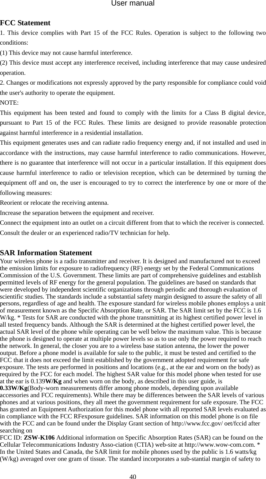 User manual  40FCC Statement 1. This device complies with Part 15 of the FCC Rules. Operation is subject to the following two conditions: (1) This device may not cause harmful interference. (2) This device must accept any interference received, including interference that may cause undesired operation. 2. Changes or modifications not expressly approved by the party responsible for compliance could void the user&apos;s authority to operate the equipment. NOTE:  This equipment has been tested and found to comply with the limits for a Class B digital device, pursuant to Part 15 of the FCC Rules. These limits are designed to provide reasonable protection against harmful interference in a residential installation. This equipment generates uses and can radiate radio frequency energy and, if not installed and used in accordance with the instructions, may cause harmful interference to radio communications. However, there is no guarantee that interference will not occur in a particular installation. If this equipment does cause harmful interference to radio or television reception, which can be determined by turning the equipment off and on, the user is encouraged to try to correct the interference by one or more of the following measures: Reorient or relocate the receiving antenna. Increase the separation between the equipment and receiver. Connect the equipment into an outlet on a circuit different from that to which the receiver is connected.   Consult the dealer or an experienced radio/TV technician for help.  SAR Information Statement Your wireless phone is a radio transmitter and receiver. It is designed and manufactured not to exceed the emission limits for exposure to radiofrequency (RF) energy set by the Federal Communications Commission of the U.S. Government. These limits are part of comprehensive guidelines and establish permitted levels of RF energy for the general population. The guidelines are based on standards that were developed by independent scientific organizations through periodic and thorough evaluation of scientific studies. The standards include a substantial safety margin designed to assure the safety of all persons, regardless of age and health. The exposure standard for wireless mobile phones employs a unit of measurement known as the Specific Absorption Rate, or SAR. The SAR limit set by the FCC is 1.6 W/kg. * Tests for SAR are conducted with the phone transmitting at its highest certified power level in all tested frequency bands. Although the SAR is determined at the highest certified power level, the actual SAR level of the phone while operating can be well below the maximum value. This is because the phone is designed to operate at multiple power levels so as to use only the power required to reach the network. In general, the closer you are to a wireless base station antenna, the lower the power output. Before a phone model is available for sale to the public, it must be tested and certified to the FCC that it does not exceed the limit established by the government adopted requirement for safe exposure. The tests are performed in positions and locations (e.g., at the ear and worn on the body) as required by the FCC for each model. The highest SAR value for this model phone when tested for use at the ear is 0.139W/Kg and when worn on the body, as described in this user guide, is 0.33W/Kg(Body-worn measurements differ among phone models, depending upon available accessories and FCC requirements). While there may be differences between the SAR levels of various phones and at various positions, they all meet the government requirement for safe exposure. The FCC has granted an Equipment Authorization for this model phone with all reported SAR levels evaluated as in compliance with the FCC RFexposure guidelines. SAR information on this model phone is on file with the FCC and can be found under the Display Grant section of http://www.fcc.gov/ oet/fccid after searching on   FCC ID: ZSW-K106 Additional information on Specific Absorption Rates (SAR) can be found on the Cellular Telecommunications Industry Asso-ciation (CTIA) web-site at http://www.wow-com.com. * In the United States and Canada, the SAR limit for mobile phones used by the public is 1.6 watts/kg (W/kg) averaged over one gram of tissue. The standard incorporates a sub-stantial margin of safety to 