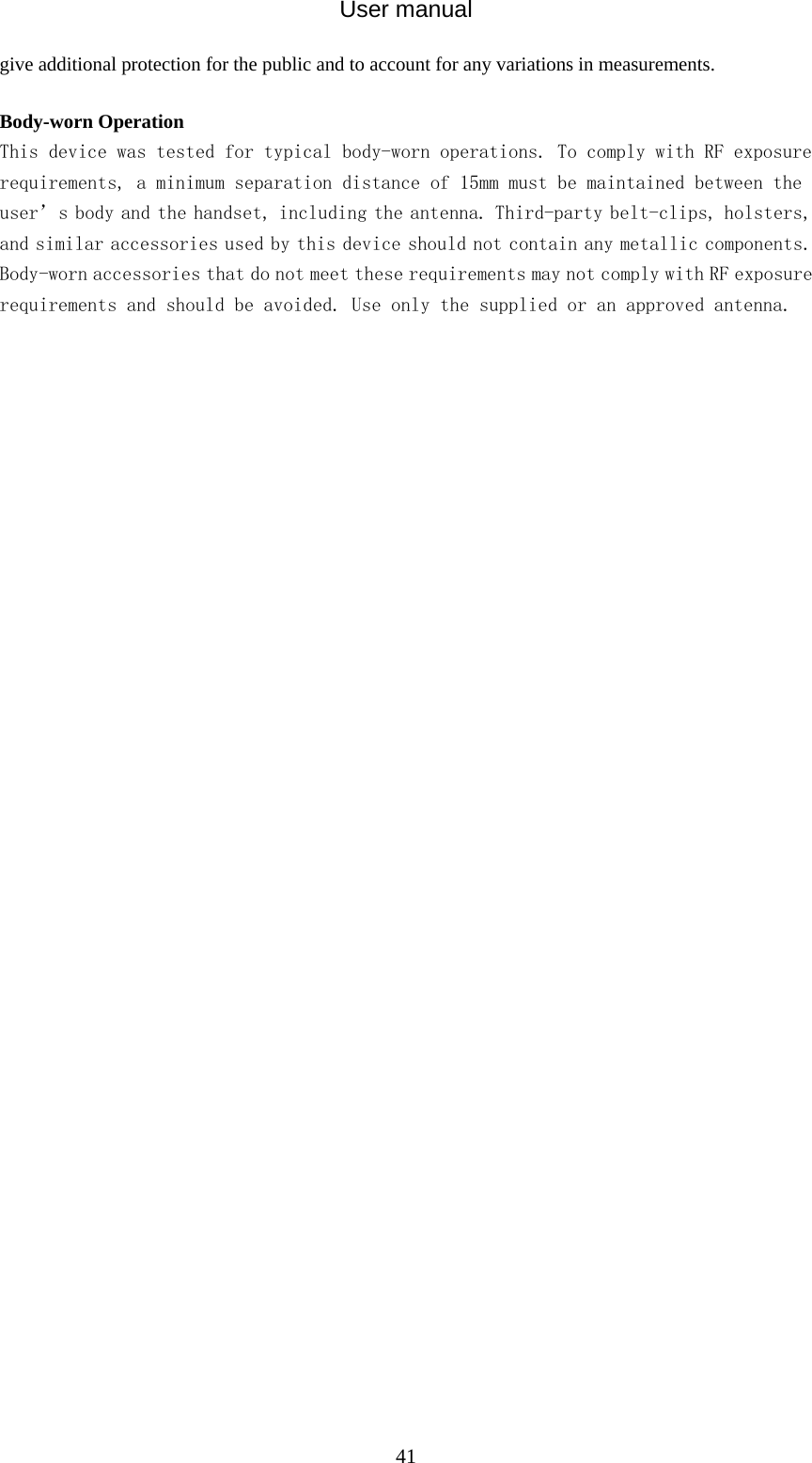 User manual  41give additional protection for the public and to account for any variations in measurements.  Body-worn Operation This device was tested for typical body-worn operations. To comply with RF exposure requirements, a minimum separation distance of 15mm must be maintained between the user’s body and the handset, including the antenna. Third-party belt-clips, holsters, and similar accessories used by this device should not contain any metallic components. Body-worn accessories that do not meet these requirements may not comply with RF exposure requirements and should be avoided. Use only the supplied or an approved antenna.  