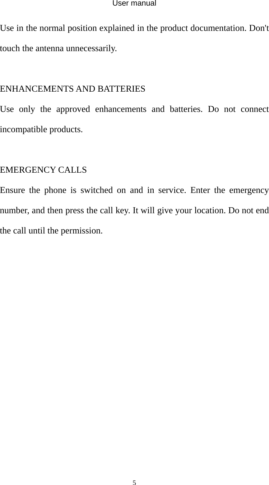 User manual  5Use in the normal position explained in the product documentation. Don&apos;t touch the antenna unnecessarily.  ENHANCEMENTS AND BATTERIES Use only the approved enhancements and batteries. Do not connect incompatible products.  EMERGENCY CALLS Ensure the phone is switched on and in service. Enter the emergency number, and then press the call key. It will give your location. Do not end the call until the permission. 