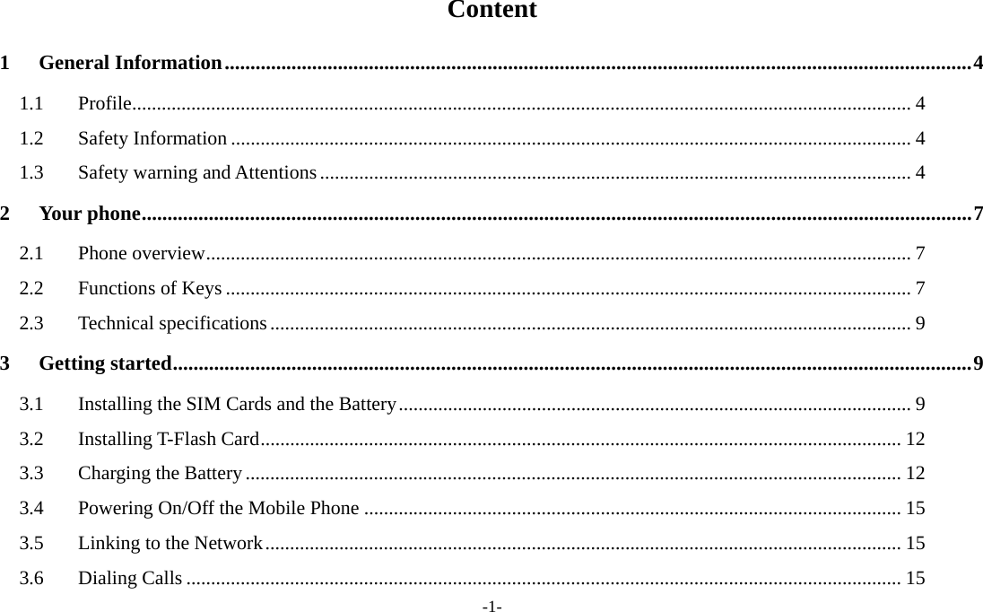  -1- Content 1 General Information.................................................................................................................................................4 1.1 Profile.............................................................................................................................................................. 4 1.2 Safety Information .......................................................................................................................................... 4 1.3  Safety warning and Attentions........................................................................................................................ 4 2 Your phone.................................................................................................................................................................7 2.1 Phone overview............................................................................................................................................... 7 2.2 Functions of Keys ........................................................................................................................................... 7 2.3 Technical specifications.................................................................................................................................. 9 3 Getting started...........................................................................................................................................................9 3.1  Installing the SIM Cards and the Battery........................................................................................................ 9 3.2 Installing T-Flash Card.................................................................................................................................. 12 3.3  Charging the Battery..................................................................................................................................... 12 3.4 Powering On/Off the Mobile Phone ............................................................................................................. 15 3.5  Linking to the Network................................................................................................................................. 15 3.6 Dialing Calls ................................................................................................................................................. 15 
