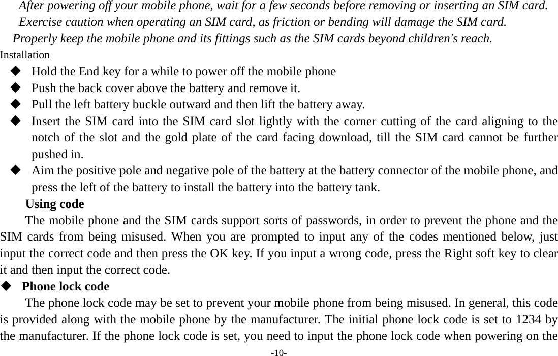  -10- After powering off your mobile phone, wait for a few seconds before removing or inserting an SIM card. Exercise caution when operating an SIM card, as friction or bending will damage the SIM card. Properly keep the mobile phone and its fittings such as the SIM cards beyond children&apos;s reach. Installation  Hold the End key for a while to power off the mobile phone  Push the back cover above the battery and remove it.  Pull the left battery buckle outward and then lift the battery away.  Insert the SIM card into the SIM card slot lightly with the corner cutting of the card aligning to the notch of the slot and the gold plate of the card facing download, till the SIM card cannot be further pushed in.  Aim the positive pole and negative pole of the battery at the battery connector of the mobile phone, and press the left of the battery to install the battery into the battery tank. Using code The mobile phone and the SIM cards support sorts of passwords, in order to prevent the phone and the SIM cards from being misused. When you are prompted to input any of the codes mentioned below, just input the correct code and then press the OK key. If you input a wrong code, press the Right soft key to clear it and then input the correct code.    Phone lock code The phone lock code may be set to prevent your mobile phone from being misused. In general, this code is provided along with the mobile phone by the manufacturer. The initial phone lock code is set to 1234 by the manufacturer. If the phone lock code is set, you need to input the phone lock code when powering on the 