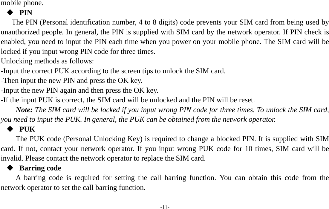  -11- mobile phone.  PIN The PIN (Personal identification number, 4 to 8 digits) code prevents your SIM card from being used by unauthorized people. In general, the PIN is supplied with SIM card by the network operator. If PIN check is enabled, you need to input the PIN each time when you power on your mobile phone. The SIM card will be locked if you input wrong PIN code for three times. Unlocking methods as follows: -Input the correct PUK according to the screen tips to unlock the SIM card. -Then input the new PIN and press the OK key. -Input the new PIN again and then press the OK key. -If the input PUK is correct, the SIM card will be unlocked and the PIN will be reset. Note: The SIM card will be locked if you input wrong PIN code for three times. To unlock the SIM card, you need to input the PUK. In general, the PUK can be obtained from the network operator.  PUK The PUK code (Personal Unlocking Key) is required to change a blocked PIN. It is supplied with SIM card. If not, contact your network operator. If you input wrong PUK code for 10 times, SIM card will be invalid. Please contact the network operator to replace the SIM card.  Barring code A barring code is required for setting the call barring function. You can obtain this code from the network operator to set the call barring function. 