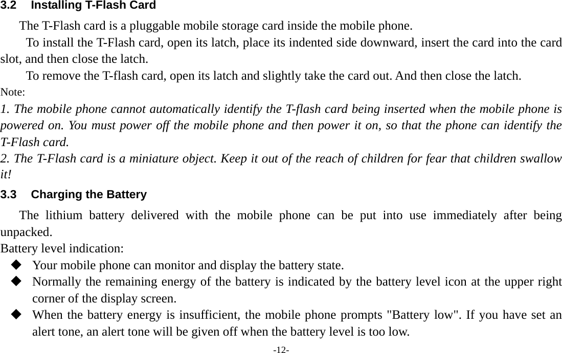  -12- 3.2  Installing T-Flash Card The T-Flash card is a pluggable mobile storage card inside the mobile phone. To install the T-Flash card, open its latch, place its indented side downward, insert the card into the card slot, and then close the latch. To remove the T-flash card, open its latch and slightly take the card out. And then close the latch. Note: 1. The mobile phone cannot automatically identify the T-flash card being inserted when the mobile phone is powered on. You must power off the mobile phone and then power it on, so that the phone can identify the T-Flash card. 2. The T-Flash card is a miniature object. Keep it out of the reach of children for fear that children swallow it! 3.3  Charging the Battery The lithium battery delivered with the mobile phone can be put into use immediately after being unpacked. Battery level indication:  Your mobile phone can monitor and display the battery state.  Normally the remaining energy of the battery is indicated by the battery level icon at the upper right corner of the display screen.  When the battery energy is insufficient, the mobile phone prompts &quot;Battery low&quot;. If you have set an alert tone, an alert tone will be given off when the battery level is too low. 