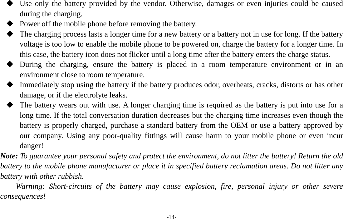  -14-  Use only the battery provided by the vendor. Otherwise, damages or even injuries could be caused during the charging.  Power off the mobile phone before removing the battery.  The charging process lasts a longer time for a new battery or a battery not in use for long. If the battery voltage is too low to enable the mobile phone to be powered on, charge the battery for a longer time. In this case, the battery icon does not flicker until a long time after the battery enters the charge status.  During the charging, ensure the battery is placed in a room temperature environment or in an environment close to room temperature.  Immediately stop using the battery if the battery produces odor, overheats, cracks, distorts or has other damage, or if the electrolyte leaks.  The battery wears out with use. A longer charging time is required as the battery is put into use for a long time. If the total conversation duration decreases but the charging time increases even though the battery is properly charged, purchase a standard battery from the OEM or use a battery approved by our company. Using any poor-quality fittings will cause harm to your mobile phone or even incur danger! Note: To guarantee your personal safety and protect the environment, do not litter the battery! Return the old battery to the mobile phone manufacturer or place it in specified battery reclamation areas. Do not litter any battery with other rubbish. Warning: Short-circuits of the battery may cause explosion, fire, personal injury or other severe consequences! 