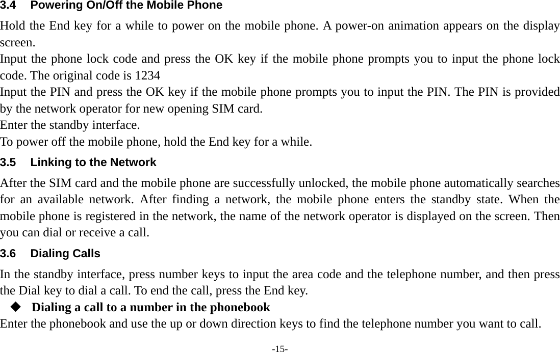  -15- 3.4  Powering On/Off the Mobile Phone Hold the End key for a while to power on the mobile phone. A power-on animation appears on the display screen. Input the phone lock code and press the OK key if the mobile phone prompts you to input the phone lock code. The original code is 1234 Input the PIN and press the OK key if the mobile phone prompts you to input the PIN. The PIN is provided by the network operator for new opening SIM card. Enter the standby interface. To power off the mobile phone, hold the End key for a while. 3.5  Linking to the Network After the SIM card and the mobile phone are successfully unlocked, the mobile phone automatically searches for an available network. After finding a network, the mobile phone enters the standby state. When the mobile phone is registered in the network, the name of the network operator is displayed on the screen. Then you can dial or receive a call. 3.6 Dialing Calls In the standby interface, press number keys to input the area code and the telephone number, and then press the Dial key to dial a call. To end the call, press the End key.  Dialing a call to a number in the phonebook Enter the phonebook and use the up or down direction keys to find the telephone number you want to call. 