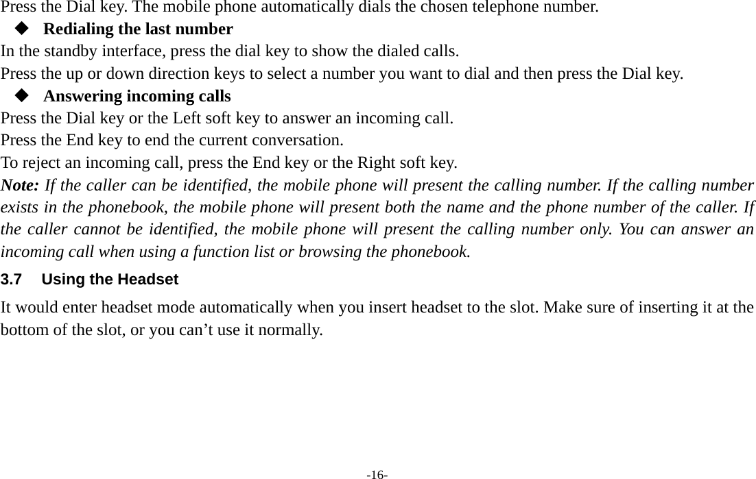  -16- Press the Dial key. The mobile phone automatically dials the chosen telephone number.  Redialing the last number In the standby interface, press the dial key to show the dialed calls. Press the up or down direction keys to select a number you want to dial and then press the Dial key.  Answering incoming calls Press the Dial key or the Left soft key to answer an incoming call. Press the End key to end the current conversation. To reject an incoming call, press the End key or the Right soft key. Note: If the caller can be identified, the mobile phone will present the calling number. If the calling number exists in the phonebook, the mobile phone will present both the name and the phone number of the caller. If the caller cannot be identified, the mobile phone will present the calling number only. You can answer an incoming call when using a function list or browsing the phonebook. 3.7  Using the Headset It would enter headset mode automatically when you insert headset to the slot. Make sure of inserting it at the bottom of the slot, or you can’t use it normally.    