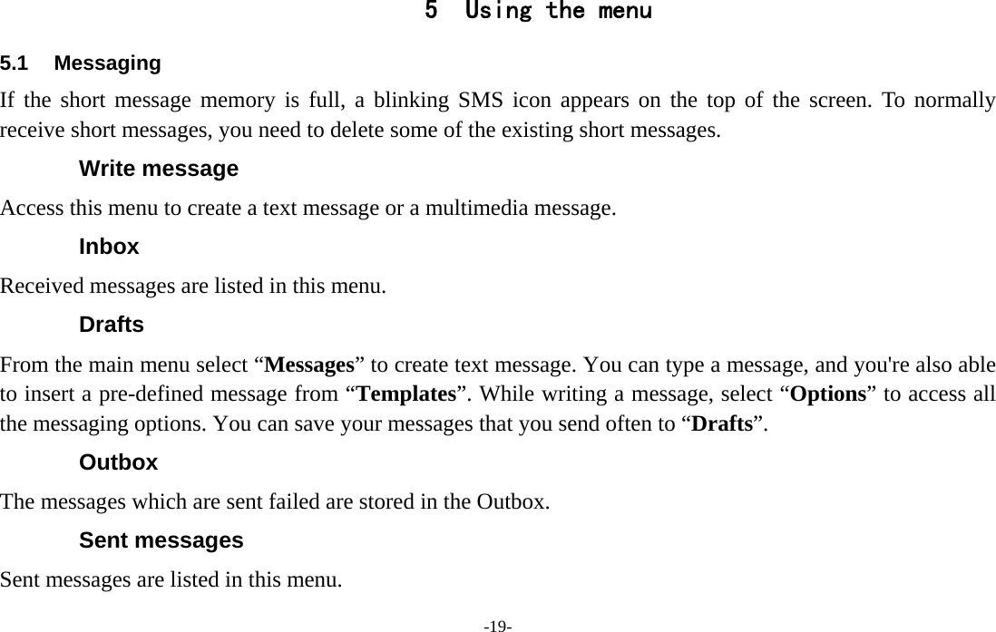  -19- 5 Using the menu 5.1 Messaging If the short message memory is full, a blinking SMS icon appears on the top of the screen. To normally receive short messages, you need to delete some of the existing short messages. Write message Access this menu to create a text message or a multimedia message. Inbox Received messages are listed in this menu. Drafts From the main menu select “Messages” to create text message. You can type a message, and you&apos;re also able to insert a pre-defined message from “Templates”. While writing a message, select “Options” to access all the messaging options. You can save your messages that you send often to “Drafts”. Outbox The messages which are sent failed are stored in the Outbox.   Sent messages Sent messages are listed in this menu. 