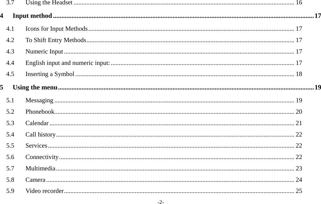  -2- 3.7 Using the Headset ......................................................................................................................................... 16 4 Input method...........................................................................................................................................................17 4.1  Icons for Input Methods................................................................................................................................ 17 4.2  To Shift Entry Methods................................................................................................................................. 17 4.3 Numeric Input............................................................................................................................................... 17 4.4 English input and numeric input:.................................................................................................................. 17 4.5 Inserting a Symbol........................................................................................................................................ 18 5 Using the menu........................................................................................................................................................19 5.1 Messaging ..................................................................................................................................................... 19 5.2 Phonebook..................................................................................................................................................... 20 5.3 Calendar........................................................................................................................................................ 21 5.4 Call history.................................................................................................................................................... 22 5.5 Services......................................................................................................................................................... 22 5.6 Connectivity.................................................................................................................................................. 22 5.7 Multimedia.................................................................................................................................................... 23 5.8 Camera.......................................................................................................................................................... 24 5.9 Video recorder............................................................................................................................................... 25 