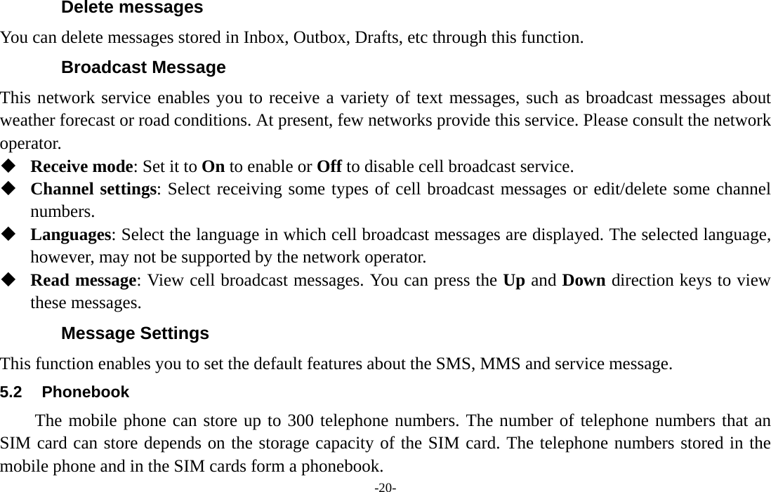  -20- Delete messages You can delete messages stored in Inbox, Outbox, Drafts, etc through this function. Broadcast Message This network service enables you to receive a variety of text messages, such as broadcast messages about weather forecast or road conditions. At present, few networks provide this service. Please consult the network operator.  Receive mode: Set it to On to enable or Off to disable cell broadcast service.  Channel settings: Select receiving some types of cell broadcast messages or edit/delete some channel numbers.  Languages: Select the language in which cell broadcast messages are displayed. The selected language, however, may not be supported by the network operator.  Read message: View cell broadcast messages. You can press the Up and Down direction keys to view these messages. Message Settings This function enables you to set the default features about the SMS, MMS and service message. 5.2 Phonebook The mobile phone can store up to 300 telephone numbers. The number of telephone numbers that an SIM card can store depends on the storage capacity of the SIM card. The telephone numbers stored in the mobile phone and in the SIM cards form a phonebook.   