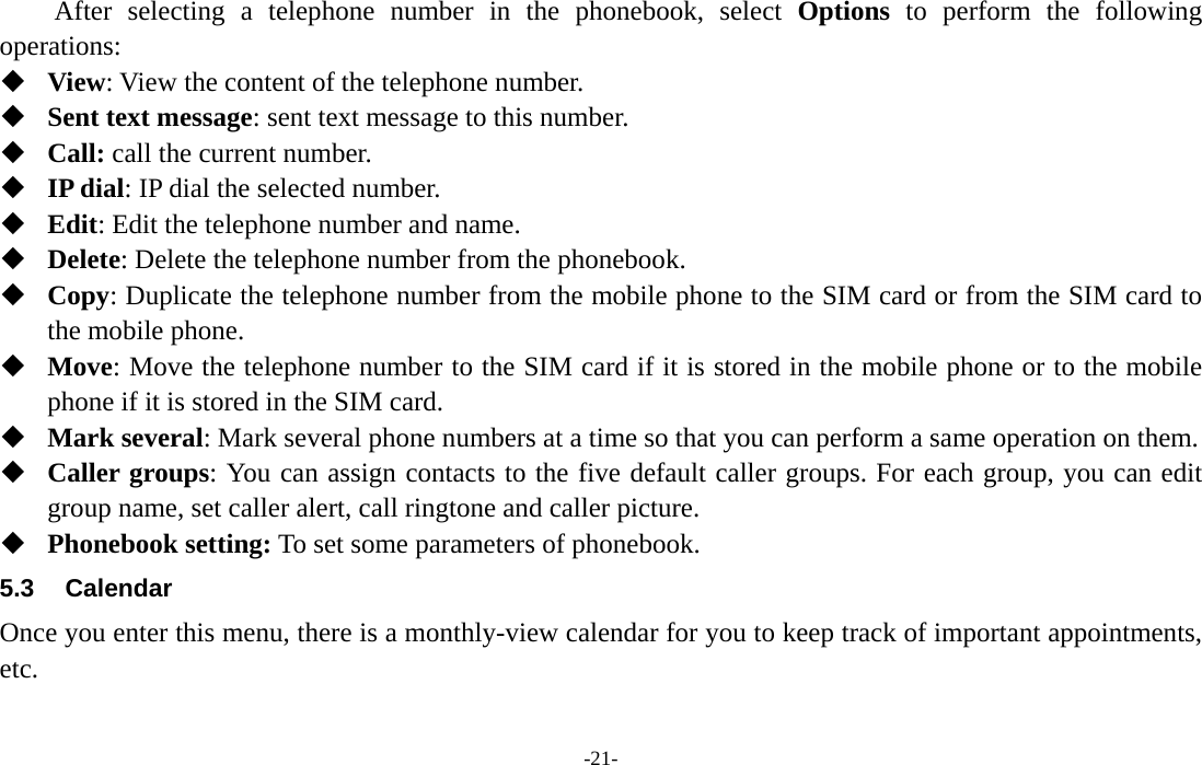  -21- After selecting a telephone number in the phonebook, select Options to perform the following operations:  View: View the content of the telephone number.  Sent text message: sent text message to this number.  Call: call the current number.  IP dial: IP dial the selected number.  Edit: Edit the telephone number and name.  Delete: Delete the telephone number from the phonebook.  Copy: Duplicate the telephone number from the mobile phone to the SIM card or from the SIM card to the mobile phone.  Move: Move the telephone number to the SIM card if it is stored in the mobile phone or to the mobile phone if it is stored in the SIM card.  Mark several: Mark several phone numbers at a time so that you can perform a same operation on them.  Caller groups: You can assign contacts to the five default caller groups. For each group, you can edit group name, set caller alert, call ringtone and caller picture.  Phonebook setting: To set some parameters of phonebook.   5.3 Calendar Once you enter this menu, there is a monthly-view calendar for you to keep track of important appointments, etc. 