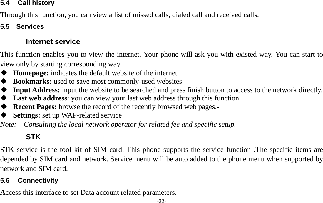  -22- 5.4 Call history Through this function, you can view a list of missed calls, dialed call and received calls. 5.5  Services Internet service This function enables you to view the internet. Your phone will ask you with existed way. You can start to view only by starting corresponding way.  Homepage: indicates the default website of the internet  Bookmarks: used to save most commonly-used websites  Input Address: input the website to be searched and press finish button to access to the network directly.  Last web address: you can view your last web address through this function.  Recent Pages: browse the record of the recently browsed web pages.-  Settings: set up WAP-related service Note:  Consulting the local network operator for related fee and specific setup. STK STK service is the tool kit of SIM card. This phone supports the service function .The specific items are depended by SIM card and network. Service menu will be auto added to the phone menu when supported by network and SIM card. 5.6 Connectivity Access this interface to set Data account related parameters. 