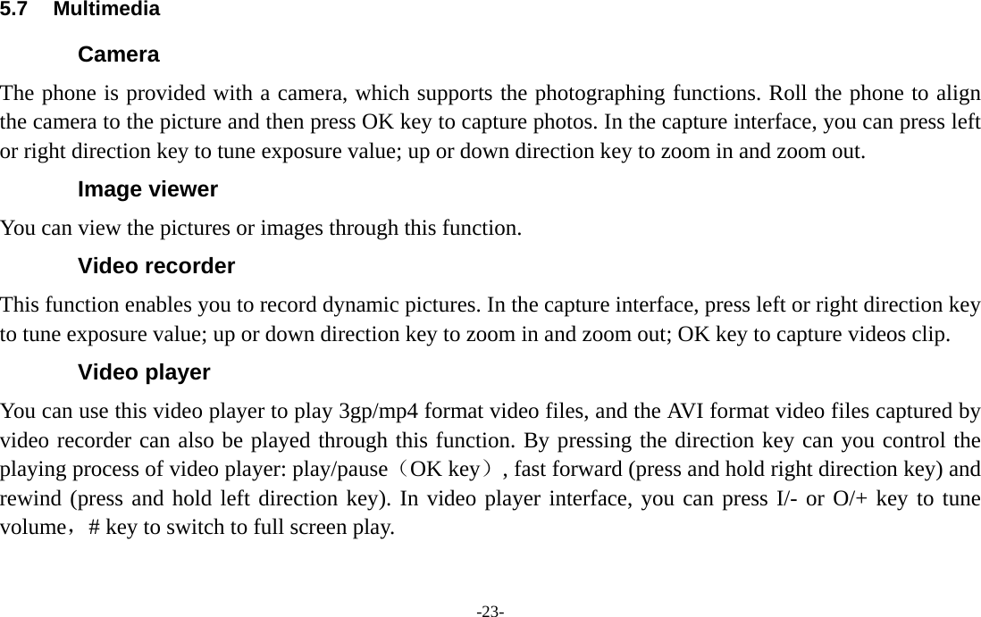  -23- 5.7 Multimedia Camera The phone is provided with a camera, which supports the photographing functions. Roll the phone to align the camera to the picture and then press OK key to capture photos. In the capture interface, you can press left or right direction key to tune exposure value; up or down direction key to zoom in and zoom out. Image viewer You can view the pictures or images through this function. Video recorder This function enables you to record dynamic pictures. In the capture interface, press left or right direction key to tune exposure value; up or down direction key to zoom in and zoom out; OK key to capture videos clip. Video player You can use this video player to play 3gp/mp4 format video files, and the AVI format video files captured by video recorder can also be played through this function. By pressing the direction key can you control the playing process of video player: play/pause（OK key）, fast forward (press and hold right direction key) and rewind (press and hold left direction key). In video player interface, you can press I/- or O/+ key to tune volume，# key to switch to full screen play. 