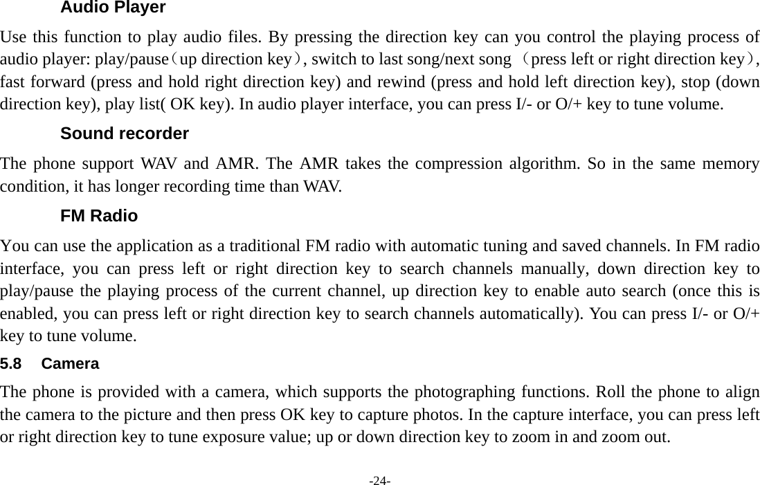  -24- Audio Player Use this function to play audio files. By pressing the direction key can you control the playing process of audio player: play/pause（up direction key）, switch to last song/next song （press left or right direction key）, fast forward (press and hold right direction key) and rewind (press and hold left direction key), stop (down direction key), play list( OK key). In audio player interface, you can press I/- or O/+ key to tune volume. Sound recorder The phone support WAV and AMR. The AMR takes the compression algorithm. So in the same memory condition, it has longer recording time than WAV.   FM Radio You can use the application as a traditional FM radio with automatic tuning and saved channels. In FM radio interface, you can press left or right direction key to search channels manually, down direction key to play/pause the playing process of the current channel, up direction key to enable auto search (once this is enabled, you can press left or right direction key to search channels automatically). You can press I/- or O/+ key to tune volume. 5.8 Camera The phone is provided with a camera, which supports the photographing functions. Roll the phone to align the camera to the picture and then press OK key to capture photos. In the capture interface, you can press left or right direction key to tune exposure value; up or down direction key to zoom in and zoom out. 