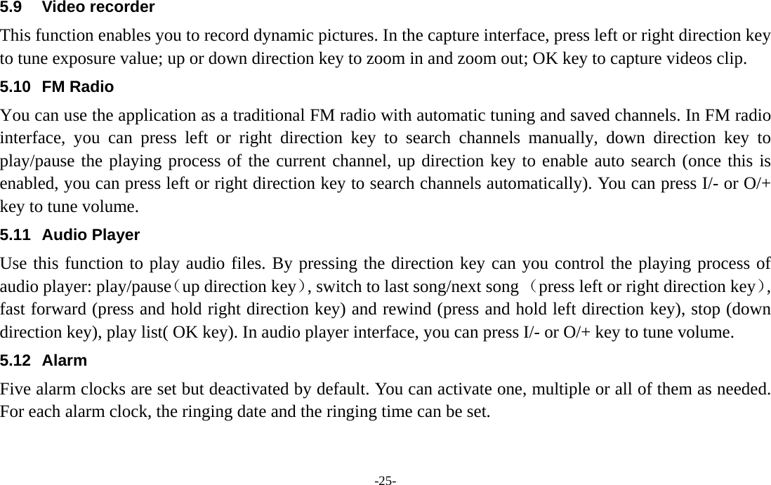  -25- 5.9 Video recorder This function enables you to record dynamic pictures. In the capture interface, press left or right direction key to tune exposure value; up or down direction key to zoom in and zoom out; OK key to capture videos clip. 5.10 FM Radio You can use the application as a traditional FM radio with automatic tuning and saved channels. In FM radio interface, you can press left or right direction key to search channels manually, down direction key to play/pause the playing process of the current channel, up direction key to enable auto search (once this is enabled, you can press left or right direction key to search channels automatically). You can press I/- or O/+ key to tune volume. 5.11 Audio Player Use this function to play audio files. By pressing the direction key can you control the playing process of audio player: play/pause（up direction key）, switch to last song/next song （press left or right direction key）, fast forward (press and hold right direction key) and rewind (press and hold left direction key), stop (down direction key), play list( OK key). In audio player interface, you can press I/- or O/+ key to tune volume. 5.12 Alarm  Five alarm clocks are set but deactivated by default. You can activate one, multiple or all of them as needed. For each alarm clock, the ringing date and the ringing time can be set.   