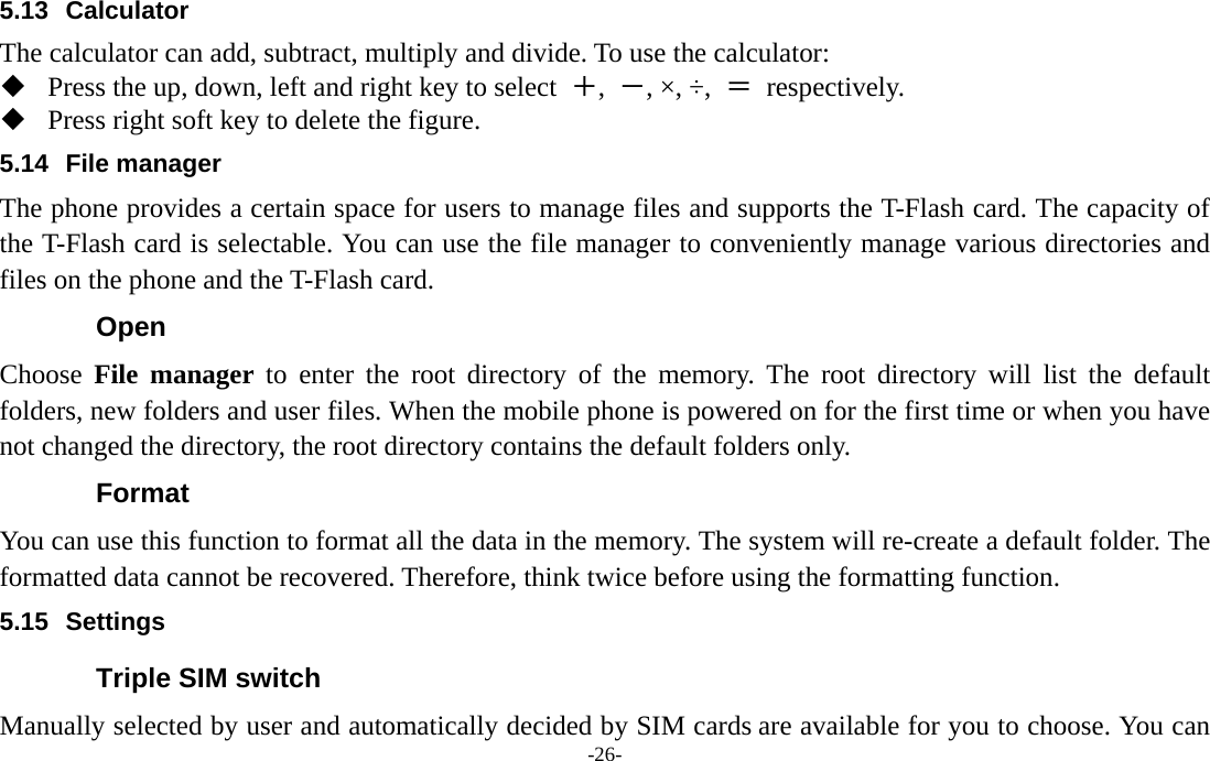  -26- 5.13 Calculator The calculator can add, subtract, multiply and divide. To use the calculator:    Press the up, down, left and right key to select  ＋,  －, ×, ÷,  ＝ respectively.  Press right soft key to delete the figure. 5.14 File manager The phone provides a certain space for users to manage files and supports the T-Flash card. The capacity of the T-Flash card is selectable. You can use the file manager to conveniently manage various directories and files on the phone and the T-Flash card.   Open Choose  File manager to enter the root directory of the memory. The root directory will list the default folders, new folders and user files. When the mobile phone is powered on for the first time or when you have not changed the directory, the root directory contains the default folders only. Format You can use this function to format all the data in the memory. The system will re-create a default folder. The formatted data cannot be recovered. Therefore, think twice before using the formatting function. 5.15 Settings Triple SIM switch Manually selected by user and automatically decided by SIM cards are available for you to choose. You can 